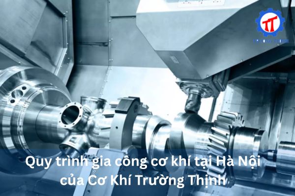 Quy trình gia công cơ khí tại Hà Nội của Cơ Khí Trường Thịnh